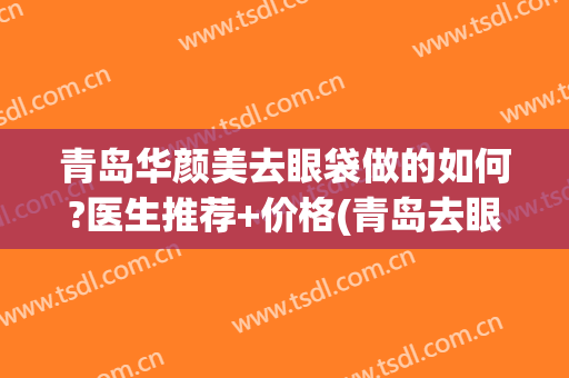 青岛华颜美去眼袋做的如何?医生推荐+价格(青岛去眼袋整形医院)