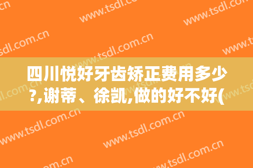 四川悦好牙齿矫正费用多少?,谢蒂、徐凯,做的好不好(重庆牙齿矫正陈悦医生在哪个医院)