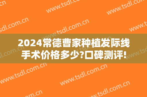 2024常德曹家种植发际线手术价格多少?口碑测评!