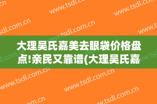 大理吴氏嘉美去眼袋价格盘点!亲民又靠谱(大理吴氏嘉美美容医院电话号码多少)
