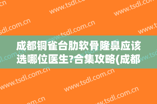 成都铜雀台肋软骨隆鼻应该选哪位医生?合集攻略(成都铜雀台隆鼻做得好吗)
