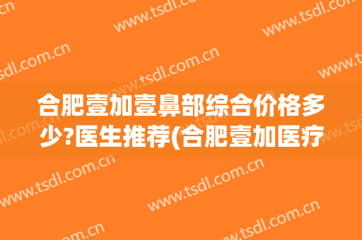 合肥壹加壹鼻部综合价格多少?医生推荐(合肥壹加医疗美容医院医生)