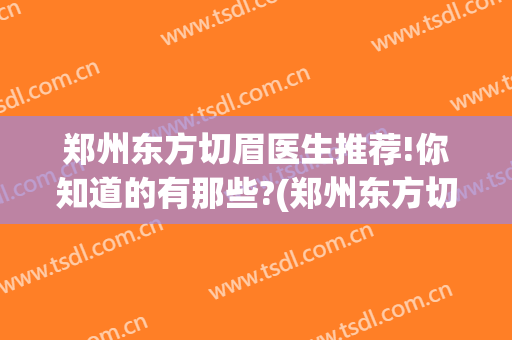 郑州东方切眉医生推荐!你知道的有那些?(郑州东方切眉医生推荐!你知道的有那些医院)