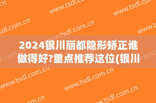 2024银川丽都隐形矫正谁做得好?重点推荐这位(银川丽都整形医院是正规医院吗)