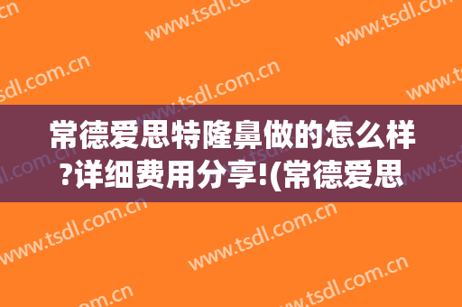 常德爱思特隆鼻做的怎么样?详细费用分享!(常德爱思特美容医院怎么样)