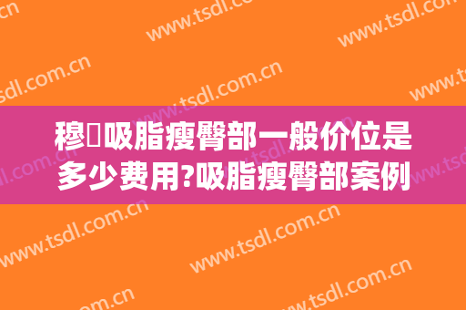 穆籣吸脂瘦臀部一般价位是多少费用?吸脂瘦臀部案例效果对比图_北京大学人民医院