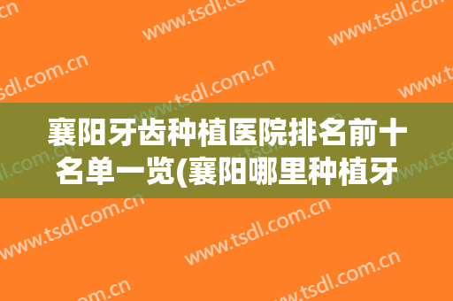 襄阳牙齿种植医院排名前十名单一览(襄阳哪里种植牙技术最好)