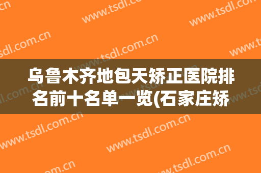 乌鲁木齐地包天矫正医院排名前十名单一览(石家庄矫正地包天哪个医院好)