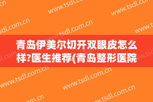 青岛伊美尔切开双眼皮怎么样?医生推荐(青岛整形医院伊美尔怎么样)