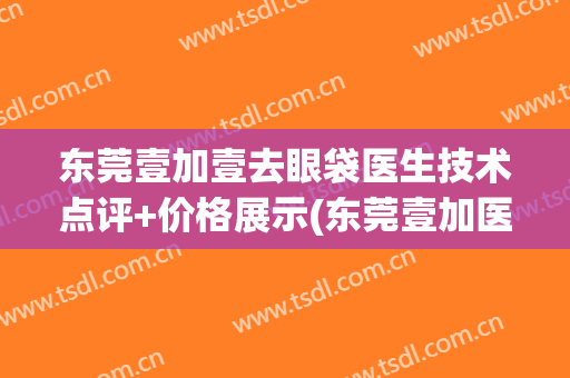 东莞壹加壹去眼袋医生技术点评+价格展示(东莞壹加医疗美容医院电话)