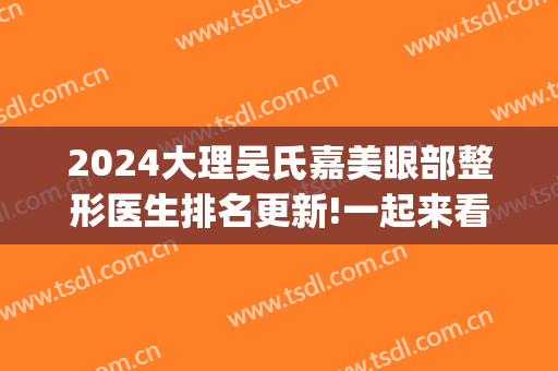 2024大理吴氏嘉美眼部整形医生排名更新!一起来看(大理吴氏嘉美整形医院)