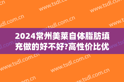 2024常州美莱自体脂肪填充做的好不好?高性价比优势(北京美莱自体脂肪填充怎么样)