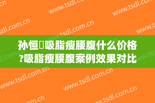 孙恒赟吸脂瘦腰腹什么价格?吸脂瘦腰腹案例效果对比图_中国医学科学院整形外科医院