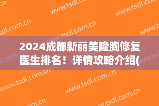 2024成都新丽美隆胸修复医生排名！详情攻略介绍(成都复丽整形)