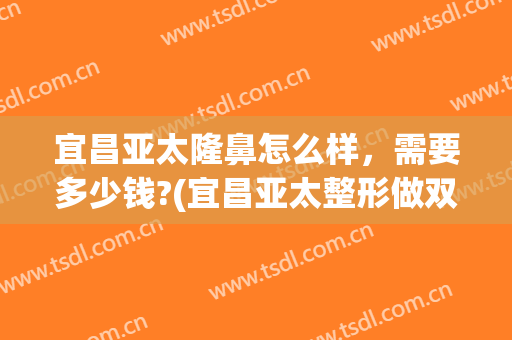 宜昌亚太隆鼻怎么样，需要多少钱?(宜昌亚太整形做双眼皮怎么样)