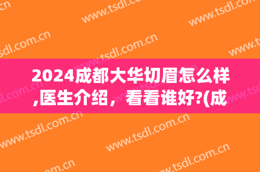 2024成都大华切眉怎么样,医生介绍，看看谁好?(成都大华医院纹眉多少钱)