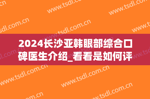 2024长沙亚韩眼部综合口碑医生介绍_看看是如何评价(长沙亚韩去眼袋好不好)