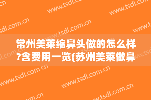 常州美莱缩鼻头做的怎么样?含费用一览(苏州美莱做鼻子怎么样)