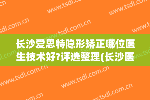 长沙爱思特隐形矫正哪位医生技术好?评选整理(长沙医美整形医院爱思特不一般的美)