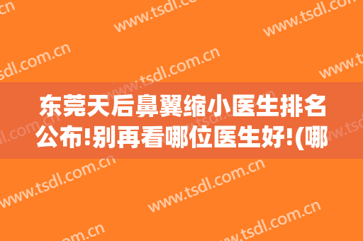 东莞天后鼻翼缩小医生排名公布!别再看哪位医生好!(哪家医院做鼻翼缩小效果好)