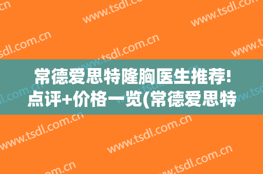 常德爱思特隆胸医生推荐!点评+价格一览(常德爱思特整容医院)