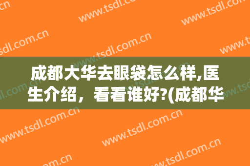 成都大华去眼袋怎么样,医生介绍，看看谁好?(成都华西医院去眼袋好不好?)