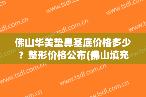 佛山华美垫鼻基底价格多少？整形价格公布(佛山填充隆鼻多少钱)