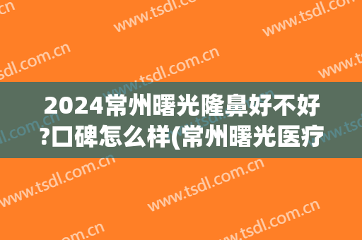 2024常州曙光隆鼻好不好?口碑怎么样(常州曙光医疗整形医院好不好)
