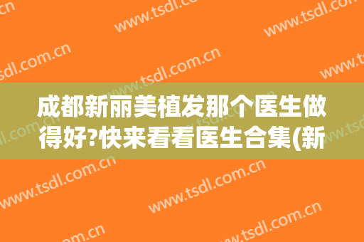 成都新丽美植发那个医生做得好?快来看看医生合集(新都植发医院)