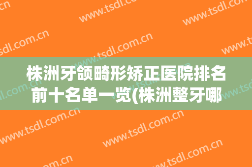 株洲牙颌畸形矫正医院排名前十名单一览(株洲整牙哪里好)