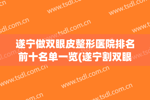 遂宁做双眼皮整形医院排名前十名单一览(遂宁割双眼皮哪家做得好)