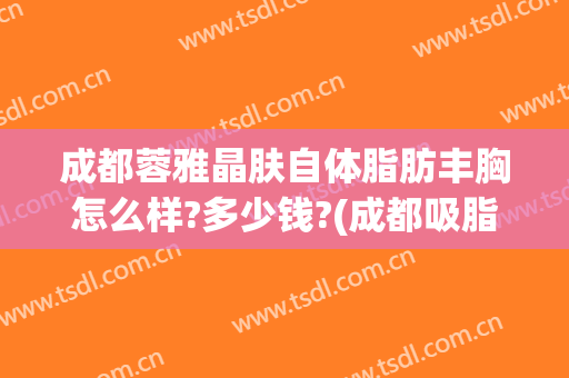 成都蓉雅晶肤自体脂肪丰胸怎么样?多少钱?(成都吸脂医院蓉雅评价)