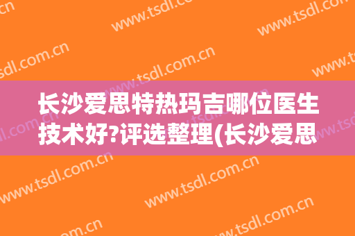 长沙爱思特热玛吉哪位医生技术好?评选整理(长沙爱思特热玛吉怎么样)