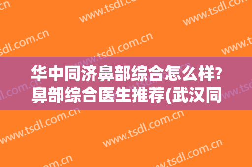 华中同济鼻部综合怎么样?鼻部综合医生推荐(武汉同济做鼻子有名气的医生)