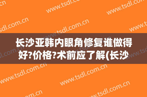 长沙亚韩内眼角修复谁做得好?价格?术前应了解(长沙亚韩双眼皮手术)