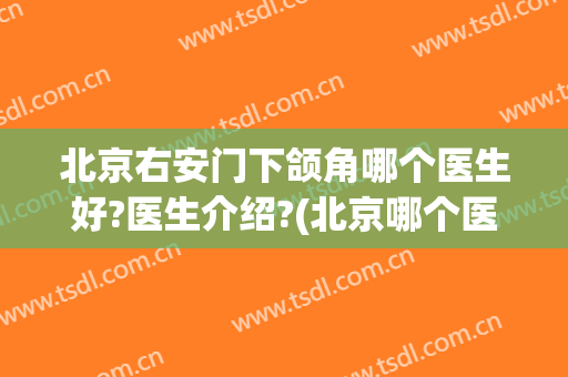 北京右安门下颌角哪个医生好?医生介绍?(北京哪个医院看颞下颌关节)