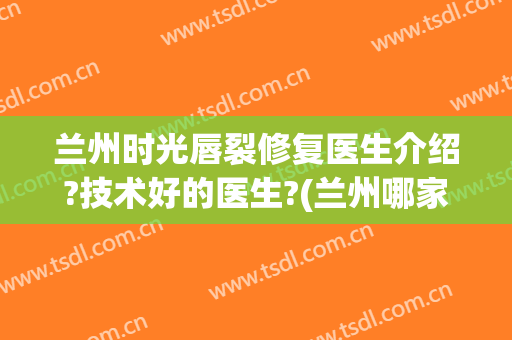 兰州时光唇裂修复医生介绍?技术好的医生?(兰州哪家医院唇裂修复好)