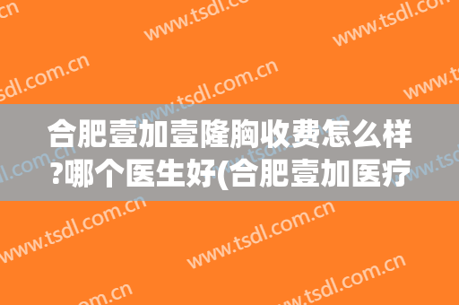 合肥壹加壹隆胸收费怎么样?哪个医生好(合肥壹加医疗美容医院怎么样)