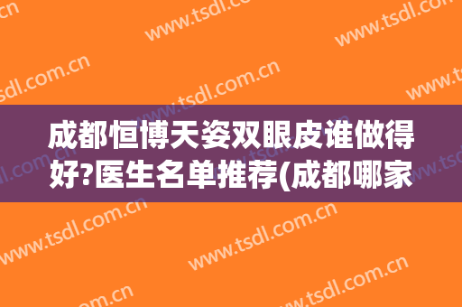 成都恒博天姿双眼皮谁做得好?医生名单推荐(成都哪家整形医院双眼皮做得好)