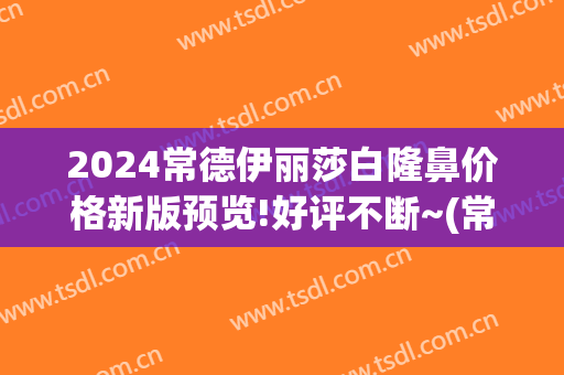 2024常德伊丽莎白隆鼻价格新版预览!好评不断~(常德伊丽莎白整形美容医院)