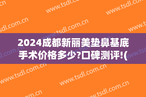 2024成都新丽美垫鼻基底手术价格多少?口碑测评!(割双眼皮和垫鼻子总共要多少钱)