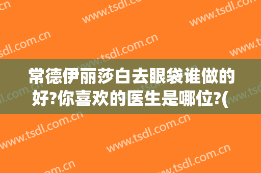 常德伊丽莎白去眼袋谁做的好?你喜欢的医生是哪位?(常德伊丽莎白整形美容医院)