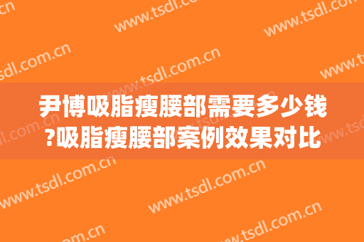 尹博吸脂瘦腰部需要多少钱?吸脂瘦腰部案例效果对比图_中国医学科学院整形外科医院