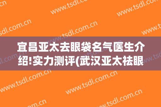 宜昌亚太去眼袋名气医生介绍!实力测评(武汉亚太祛眼袋怎么样)
