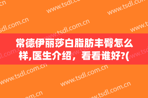 常德伊丽莎白脂肪丰臀怎么样,医生介绍，看看谁好?(常德伊丽莎白美容整形医院电话)