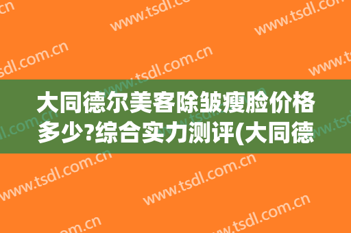 大同德尔美客除皱瘦脸价格多少?综合实力测评(大同德尔美客整形医院电话)