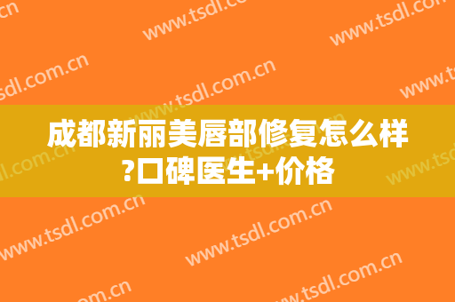 成都新丽美唇部修复怎么样?口碑医生+价格