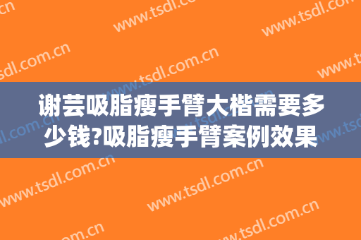 谢芸吸脂瘦手臂大楷需要多少钱?吸脂瘦手臂案例效果对比图_上海交通大学医学院附属第九人民医院