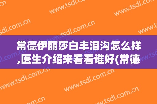 常德伊丽莎白丰泪沟怎么样,医生介绍来看看谁好(常德伊丽莎白医院地址)