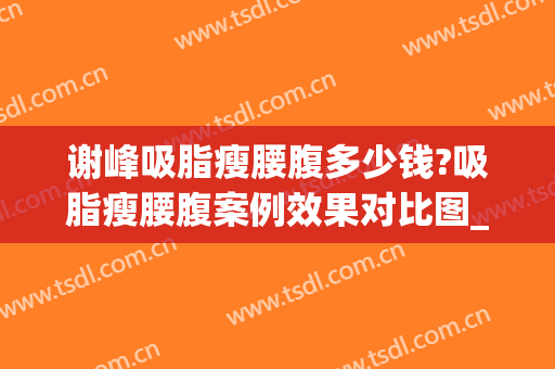 谢峰吸脂瘦腰腹多少钱?吸脂瘦腰腹案例效果对比图_上海交通大学医学院附属第九人民医院